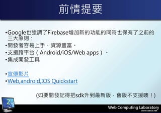 前情提要
•Google也強調了Firebase增加新的功能的同時也保有了之前的
三大原則：
•開發者容易上手，資源豐富。
•支援跨平台（Android/iOS/Web apps）。
•集成開發工具
•宣傳影片
•Web,android,IOS Quickstart
(如要開發記得把sdk升到最新版，舊版不支援噢！)
2
 