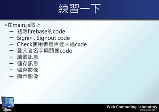 練習一下
•在main.js貼上
─ 初始firebase的code
─ Signin , Signout code
─ Check使用者是否登入過code
─ 登入者名字與頭像code
─ 讀取訊息
─ 儲存訊息
─ 儲存影像
─ 顯示影像
32
 