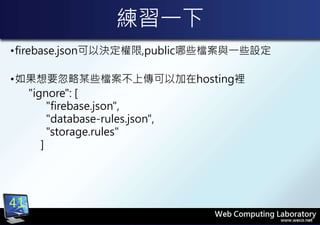 練習一下
•firebase.json可以決定權限,public哪些檔案與一些設定
•如果想要忽略某些檔案不上傳可以加在hosting裡
"ignore": [
"firebase.json",
"database-rules.json",
"storage.rules"
]
41
 
