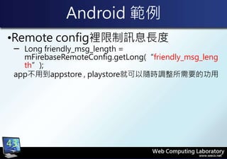 Android 範例
•Remote config裡限制訊息長度
─ Long friendly_msg_length =
mFirebaseRemoteConfig.getLong(“friendly_msg_leng
th”);
app不用到appstore , playstore就可以隨時調整所需要的功用
43
 