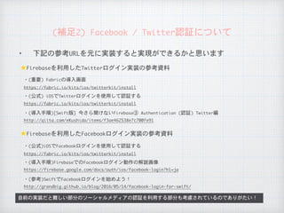 ✦ 下記の参考URLを元に実装すると実現ができるかと思います
自前の実装だと難しい部分のソーシャルメディアの認証を利用する部分も考慮されているのでありがたい！
★Firebaseを利用したTwitterログイン実装の参考資料
(補足2)	Facebook	/	Twitter認証について
https://fabric.io/kits/ios/twitterkit/install
・(重要)	Fabricの導入画面
★Firebaseを利用したFacebookログイン実装の参考資料
https://fabric.io/kits/ios/twitterkit/install
・(公式)	iOSでTwitterログインを使用して認証する
http://qiita.com/eKushida/items/f3ae462538e7c700fe91
・(導入手順)[Swift版]	今さら聞けないFirebase③	Authentication	(認証)	Twitter編
https://fabric.io/kits/ios/twitterkit/install
・(公式)iOSでFacebookログインを使用して認証する
https://firebase.google.com/docs/auth/ios/facebook-login?hl=ja
・(導入手順)FirebaseでのFacebookログイン動作の解説画像
http://grandbig.github.io/blog/2016/05/14/facebook-login-for-swift/
・(参考)SwiftでFacebookログインを始めよう！
 
