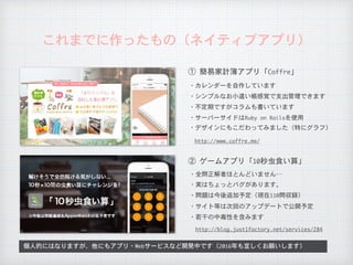 これまでに作ったもの（ネイティブアプリ）
①	簡易家計簿アプリ「Coffre」
②	ゲームアプリ「10秒虫食い算」
・カレンダーを自作しています
・シンプルなお小遣い帳感覚で支出管理できます
・全問正解者ほとんどいません…
・不定期ですがコラムも書いています
・サーバーサイドはRuby	on	Railsを使用
http://www.coffre.me/
・デザインにもこだわってみました（特にグラフ）
・実はちょっとバグがあります。
・問題は今後追加予定（現在110問収録）
個人的にはなりますが、他にもアプリ・Webサービスなど開発中です（2016年も宜しくお願いします）
・サイト等は次回のアップデートで公開予定
http://blog.just1factory.net/services/284
・若干の中毒性を含みます
 