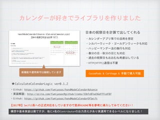 カレンダーが好きでライブラリを作りました
日本の祝祭日を計算で出してくれる
・カレンダーアプリ等での活用を想定
・シルバーウィーク・ゴールデンウィークも対応
・ハッピーマンデー法の施行も対応
・春分の日・秋分の日にも対応
・過去の祝祭日もおおむね考慮はしている
構想や基本実装は僕ですが、他に4名のContributorのお力添えがあり実運用できるレベルになりました！
CocoaPods	&	Carthage	&	手動で導入可能
・HTTP(HTTPS)通信は不要
★CalculateCalendarLogic	ver0.1.2
【2017年】Swift3系への正式対応をしていますので是非README等を参考に導入してみてください！
・Github:	https://github.com/fumiyasac/handMadeCalendarAdvance
・実装解説:	http://qiita.com/fumiyasac@github/items/33bfc07ad36dfffcdf8f
・Github:	https://github.com/fumiyasac/handMadeCalendarOfSwift
新機能や運用保守は継続しています
 