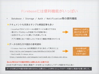 ✦ Database	/	Storage	/	Auth	/	Notification等の便利機能
Firebaseには便利機能がいっぱい
アプリ開発において導入したいであろう機能が用意されている
JOINをする形ではなく相互に関連データを持つような形にしてデータ設計をすると良い
データの持ち方や設計思想の部分はRDBとは異なることを押さえた上でのデータ設計と実装が必要と感じた。
★ドキュメントも充実＆サンプル解説記事も多い
・CocoaPodsでのインストール＆設定ファイル導入でできる
・導入サンプルのQiitaや技術ブログ記事が多い
★データの持ち方や設計の参考資料
・Firebase	Realtime	DBの実践投入するにあたって考えたこと
http://qiita.com/1amageek/items/64bf85ec2cf1613cf507
【MySQL等のRDBでの設計思想とは異なる点に注意する】
・RealtimeDB.Firebase.ebisu
・公式のドキュメントに関しても充実している
MySQL等のRDB

の構成とは

そもそも違う
最初のとっかかり

部分ではつまずく

点は少ない印象
https://speakerdeck.com/1amageek/realtimedb-dot-firebase-dot-ebisu
 