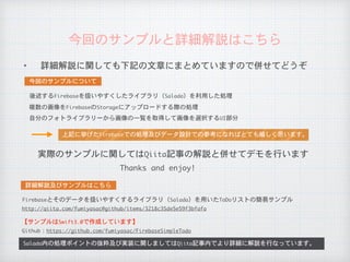 ✦ 詳細解説に関しても下記の文章にまとめていますので併せてどうぞ
今回のサンプルと詳細解説はこちら
Salada内の処理ポイントの抜粋及び実装に関しましてはQiita記事内でより詳細に解説を行なっています。
	詳細解説及びサンプルはこちら	
Github：https://github.com/fumiyasac/FirebaseSimpleTodo
【サンプルはSwift3.0で作成しています】
	今回のサンプルについて	
http://qiita.com/fumiyasac@github/items/3218c35de5e59f3bfafa
後述するFirebaseを扱いやすくしたライブラリ（Salada）を利用した処理
複数の画像をFirebaseのStorageにアップロードする際の処理
自分のフォトライブラリーから画像の一覧を取得して画像を選択するUI部分
上記に挙げたFirebaseでの処理及びデータ設計での参考になればとても嬉しく思います。
Firebaseとそのデータを扱いやすくするライブラリ（Salada）を用いたToDoリストの簡易サンプル
実際のサンプルに関してはQiita記事の解説と併せてデモを行います
Thanks	and	enjoy!
 
