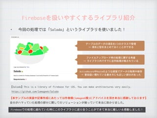 Firebaseを扱いやすくするライブラリ紹介
Firebaseでの処理に疲れていた時にこのライブラリに巡り合うことができて本当に嬉しい＆感動しました！
テーブルのデータの項目を1つのクラスで管理

→	項目と型をまとめておくことができる
ActiveRecordやRealmのような感覚でデータの取得や保存

→	普段扱い慣れている書き方にも近しい部分があった
ファイルアップロード時の処理に関する考慮

→	ライブラリ内ですでに並列処理が施されている
自分がハマっていた処理の部分に関してのソリューションが揃っていて本当に助かりました。
【本サンプルの実装や記事作成にあたっては作者様(1amageek様)にアドバイスを頂き本当に感謝しております】
https://github.com/1amageek/Salada
【Salada】This	is	a	library	of	firebase	for	iOS.	You	can	make	architectures	very	easily.
✦ 今回の処理では「Salada」というライブラリを使いました！
 