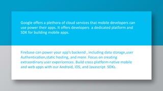 Google offers a plethora of cloud services that mobile developers can
use power their apps. It offers developers a dedicated platform and
SDK for building mobile apps.
Firebase can power your app’s backend , including data storage,user
Authentication,static hosting, and more. Focus on creating
extraordinary user expericences. Build cross platform native mobile
and web apps with our Android, iOS, and Javascript SDKs.
10
 