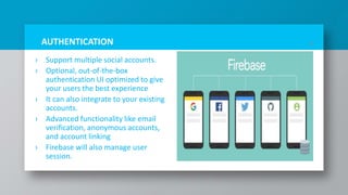 AUTHENTICATION
› Support multiple social accounts.
› Optional, out-of-the-box
authentication UI optimized to give
your users the best experience
› It can also integrate to your existing
accounts.
› Advanced functionality like email
verification, anonymous accounts,
and account linking
› Firebase will also manage user
session.
13
 