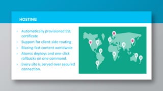 HOSTING
› Automatically provisioned SSL
certificate
› Support for client-side routing
› Blazing-fast content worldwide
› Atomic deploys and one-click
rollbacks on one command.
› Every site is served over secured
connection.
16
 