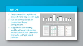 TEST LAB
› Generate detailed reports and
screenshots to help identify bugs.
› Run custom test scripts on
hundreds of device
configurations.
› Supplement your existing
workflow through integration
with Android Studio, command-
line tools, and Web-based
consoles.
17
 