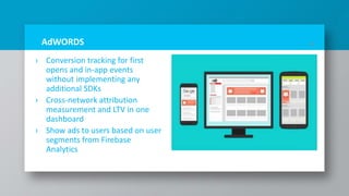 AdWORDS
› Conversion tracking for first
opens and in-app events
without implementing any
additional SDKs
› Cross-network attribution
measurement and LTV in one
dashboard
› Show ads to users based on user
segments from Firebase
Analytics
24
 