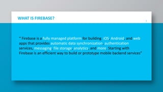 3
WHAT IS FIREBASE?
“ Firebase is a fully managed platform for building iOS, Android, and web
apps that provides automatic data synchronization, authentication
services, messaging, file storage, analytics, and more. Starting with
Firebase is an efficient way to build or prototype mobile backend services”
 