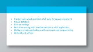 › A set of tools which provides a full suite for app development
› NoSQL database
› Base on node.js.
› Real time syncing with multiple devices or chat application
› Ability to create applications with no server-side programming
› Backend as a Service
4
 