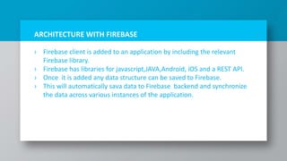 ARCHITECTURE WITH FIREBASE
› Firebase client is added to an application by including the relevant
Firebase library.
› Firebase has libraries for javascript,JAVA,Android, iOS and a REST API.
› Once it is added any data structure can be saved to Firebase.
› This will automatically sava data to Firebase backend and synchronize
the data across various instances of the application.
7
 