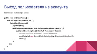 Выход пользователя из аккаунта
Реализация выхода при клике:
public void onClick(View v) {
if (v.getId() == R.id.sign_out) {
AuthUI.getInstance()
.signOut(this)
.addOnCompleteListener(new OnCompleteListener<Void>() {
public void onComplete(@NonNull Task<Void> task) {
// Пользователь вышел из своего аккаунта
startActivity(new Intent(MainActivity.this, SignInActivity.class));
finish();
}
});
}
}
 