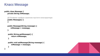Класс Message
public class Message {
private String mMessage;
// Firebase требует наличие пустого конструктора
public Message() {
}
public Message(String message) {
mMessage = message;
}
public String getMessage() {
return mMessage;
}
public void setMessage(String message) {
mMessage = message;
}
}
 