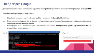 Вход через Google
Для приложений Android необходимо перейти в “настройках проекта” и добавить “контрольную сумму SHA1”.
Получить контрольную сумму SHA1:
1. Перейти в консоли в папку jdk1.x.x_xx/bin. Например, C:Javajdk1.8.0_51bin
2. Ввести команду keytool -list -v -keystore c:usersuser_name.androiddebug.keystore -alias androiddebugkey
-storepass android -keypass android
3. Скопировать SHA1 из консоли (рис. 2) и вставить его в поле “Контрольные суммы сертификатов SHA-1”
в настройках проекта (рис. 3).
Рис. 2. Рис. 3.
 
