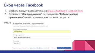 Вход через Facebook
1. Создать аккаунт разработчика на https://developers.facebook.com
2. Перейти в “Мои приложения”, затем нажать “Добавить новое
приложение” и ввести данные, как показано на рис. 4.
Рис. 4
 