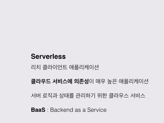Serverless
리치 클라이언트 애플리케이션
클라우드 서비스에 의존성이 매우 높은 애플리케이션
서버 로직과 상태를 관리하기 위한 클라우스 서비스
BaaS : Backend as a Service
 