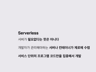 Serverless
서버가 필요없다는 뜻은 아니다
개발자가 관리해야하는 서버나 컨테이너가 제로에 수렴
서비스 단위의 프로그램 코드만을 집중해서 개발
 