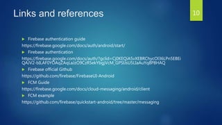 Links and references
 Firebase authentication guide
https://firebase.google.com/docs/auth/android/start/
 Firebase authentication
https://firebase.google.com/docs/auth/?gclid=Cj0KEQiA5vXEBRChycOl36LPn5EBEi
QAJV2-bILAF0YOAqZAqLaJzO9CzR5ekYbgjVcM_GPSlJsU5LIaAuYq8P8HAQ
 Firebase official Github
https://github.com/firebase/FirebaseUI-Android
 FCM Guide
https://firebase.google.com/docs/cloud-messaging/android/client
 FCM example
https://github.com/firebase/quickstart-android/tree/master/messaging
10
 