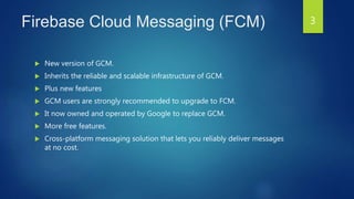 Firebase Cloud Messaging (FCM)
 New version of GCM.
 Inherits the reliable and scalable infrastructure of GCM.
 Plus new features
 GCM users are strongly recommended to upgrade to FCM.
 It now owned and operated by Google to replace GCM.
 More free features.
 Cross-platform messaging solution that lets you reliably deliver messages
at no cost.
3
 