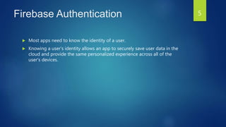 Firebase Authentication
 Most apps need to know the identity of a user.
 Knowing a user's identity allows an app to securely save user data in the
cloud and provide the same personalized experience across all of the
user's devices.
5
 