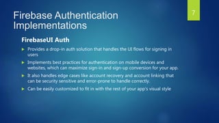 Firebase Authentication
Implementations
FirebaseUI Auth
 Provides a drop-in auth solution that handles the UI flows for signing in
users
 Implements best practices for authentication on mobile devices and
websites, which can maximize sign-in and sign-up conversion for your app.
 It also handles edge cases like account recovery and account linking that
can be security sensitive and error-prone to handle correctly.
 Can be easily customized to fit in with the rest of your app's visual style
7
 