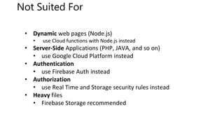 Not Suited For
• Dynamic web pages (Node.js)
• use Cloud functions with Node.js instead
• Server-Side Applications (PHP, JAVA, and so on)
• use Google Cloud Platform instead
• Authentication
• use Firebase Auth instead
• Authorization
• use Real Time and Storage security rules instead
• Heavy files
• Firebase Storage recommended
 