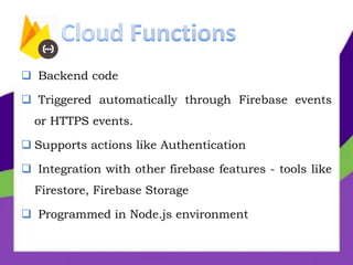  Backend code
 Triggered automatically through Firebase events
or HTTPS events.
 Supports actions like Authentication
 Integration with other firebase features - tools like
Firestore, Firebase Storage
 Programmed in Node.js environment
 