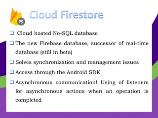  Cloud hosted No-SQL database
 The new Firebase database, successor of real-time
database (still in beta)
 Solves synchronization and management issues
 Access through the Android SDK
 Asynchronous communication! Using of listeners
for asynchronous actions when an operation is
completed
 