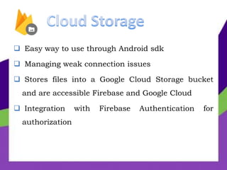  Easy way to use through Android sdk
 Managing weak connection issues
 Stores files into a Google Cloud Storage bucket
and are accessible Firebase and Google Cloud
 Integration with Firebase Authentication for
authorization
 