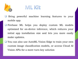  Bring powerful machine learning features to your
mobile app.
 Firebase ML helps you deploy custom ML models
optimized for on-device inference, which reduces your
initial app installation size and lets you more easily
make updates.
 You can also use AutoML Vision Edge to train your own
custom image classification models, or access Cloud AI
Vision APIs for a more turn-key solution
 