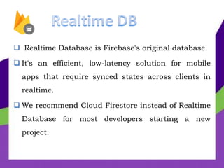  Realtime Database is Firebase's original database.
 It's an efficient, low-latency solution for mobile
apps that require synced states across clients in
realtime.
 We recommend Cloud Firestore instead of Realtime
Database for most developers starting a new
project.
 