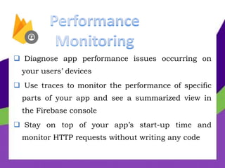  Diagnose app performance issues occurring on
your users’ devices
 Use traces to monitor the performance of specific
parts of your app and see a summarized view in
the Firebase console
 Stay on top of your app’s start-up time and
monitor HTTP requests without writing any code
 
