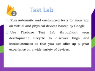  Run automatic and customized tests for your app
on virtual and physical devices hosted by Google
 Use Firebase Test Lab throughout your
development lifecycle to discover bugs and
inconsistencies so that you can offer up a great
experience on a wide variety of devices.
 