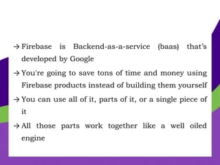 → Firebase is Backend-as-a-service (baas) that’s
developed by Google
→ You're going to save tons of time and money using
Firebase products instead of building them yourself
→ You can use all of it, parts of it, or a single piece of
it
→ All those parts work together like a well oiled
engine
 