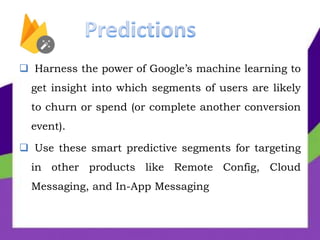 Harness the power of Google’s machine learning to
get insight into which segments of users are likely
to churn or spend (or complete another conversion
event).
 Use these smart predictive segments for targeting
in other products like Remote Config, Cloud
Messaging, and In-App Messaging
 