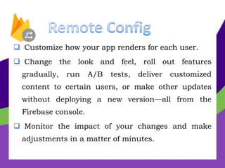  Customize how your app renders for each user.
 Change the look and feel, roll out features
gradually, run A/B tests, deliver customized
content to certain users, or make other updates
without deploying a new version—all from the
Firebase console.
 Monitor the impact of your changes and make
adjustments in a matter of minutes.
 