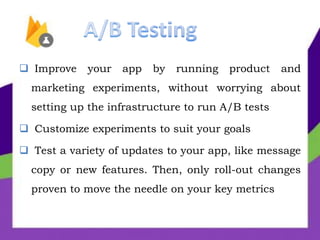  Improve your app by running product and
marketing experiments, without worrying about
setting up the infrastructure to run A/B tests
 Customize experiments to suit your goals
 Test a variety of updates to your app, like message
copy or new features. Then, only roll-out changes
proven to move the needle on your key metrics
 