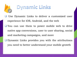  Use Dynamic Links to deliver a customized user
experience for iOS, Android, and the web
 You can use them to power mobile web to drive
native app conversions, user to user sharing, social
and marketing campaigns, and more
 Dynamic Links provides you with the attributions
you need to better understand your mobile growth
 