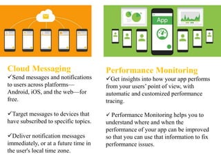 Cloud Messaging
Send messages and notifications
to users across platforms—
Android, iOS, and the web—for
free.
Target messages to devices that
have subscribed to specific topics.
Deliver notification messages
immediately, or at a future time in
the user's local time zone.
Performance Monitoring
Get insights into how your app performs
from your users’ point of view, with
automatic and customized performance
tracing.
 Performance Monitoring helps you to
understand where and when the
performance of your app can be improved
so that you can use that information to fix
performance issues.
 