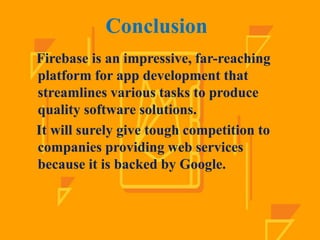 Conclusion
Firebase is an impressive, far-reaching
platform for app development that
streamlines various tasks to produce
quality software solutions.
It will surely give tough competition to
companies providing web services
because it is backed by Google.
 