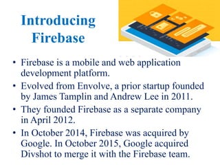 Introducing
Firebase
• Firebase is a mobile and web application
development platform.
• Evolved from Envolve, a prior startup founded
by James Tamplin and Andrew Lee in 2011.
• They founded Firebase as a separate company
in April 2012.
• In October 2014, Firebase was acquired by
Google. In October 2015, Google acquired
Divshot to merge it with the Firebase team.
 