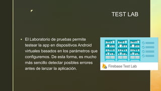 z
TEST LAB
 El Laboratorio de pruebas permite
testear la app en dispositivos Android
virtuales basados en los parámetros que
configuremos. De esta forma, es mucho
más sencillo detectar posibles errores
antes de lanzar la aplicación.
 