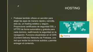 z
HOSTING
 Firebase también ofrece un servidor para
alojar las apps de manera rápida y sencilla,
esto es, un hosting estático y seguro.
Proporciona certificados de seguridad SSL y
HTTP2 de forma automática y gratuita para
cada dominio, reafirmando la seguridad en la
navegación. Funciona situándolas en el CDN
(Content Delivery Network) de Firebase, una
red que recibe los archivos subidos y permite
entregar el contenido.
 