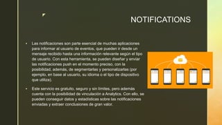z
NOTIFICATIONS
 Las notificaciones son parte esencial de muchas aplicaciones
para informar al usuario de eventos, que pueden ir desde un
mensaje recibido hasta una información relevante según el tipo
de usuario. Con esta herramienta, se pueden diseñar y enviar
las notificaciones push en el momento preciso, con la
posibilidad, además, de segmentarlas y personalizarlas (por
ejemplo, en base al usuario, su idioma o el tipo de dispositivo
que utiliza).
 Este servicio es gratuito, seguro y sin límites, pero además
cuenta con la posibilidad de vinculación a Analytics. Con ello, se
pueden conseguir datos y estadísticas sobre las notificaciones
enviadas y extraer conclusiones de gran valor.
 