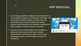 z
APP INDEXING
 App Indexing posibilita la integración de la aplicación en
los resultados arrojados por el buscador de Google, con
el cual está vinculado Firebase. De este modo, las
búsquedas sobre contenido relacionado pueden
mostrar la app indexada como resultado, impulsando el
tráfico orgánico y dando a conocer el proyecto.
 Si quien accede a este resultado ya ha instalado la
aplicación, esta se podría abrir para mostrarle
directamente el contenido que desee. De no haber
descargado la app, se podría sugerir al usuario la
instalación.
 