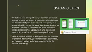 z
DYNAMIC LINKS
 Se trata de links “inteligentes”, que permiten redirigir al
usuario a zonas o contenidos concretos de la aplicación
en función del objetivo que se quiera conseguir y de la
personalización que se otorgue a diversos parámetros de
esta URL. Así, el funcionamiento de estos enlaces se
dirige como queramos y procurando una experiencia
agradable para el usuario en diversas plataformas.
 Son de especial utilidad para dirigir contenidos a ciertos
segmentos de usuarios, ya sean actuales o potenciales,
en cuyo caso podrán recibir una recomendación de
instalar nuestra app.
 