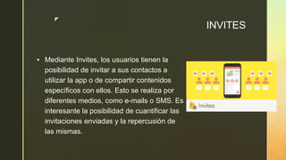 z
INVITES
 Mediante Invites, los usuarios tienen la
posibilidad de invitar a sus contactos a
utilizar la app o de compartir contenidos
específicos con ellos. Esto se realiza por
diferentes medios, como e-mails o SMS. Es
interesante la posibilidad de cuantificar las
invitaciones enviadas y la repercusión de
las mismas.
 